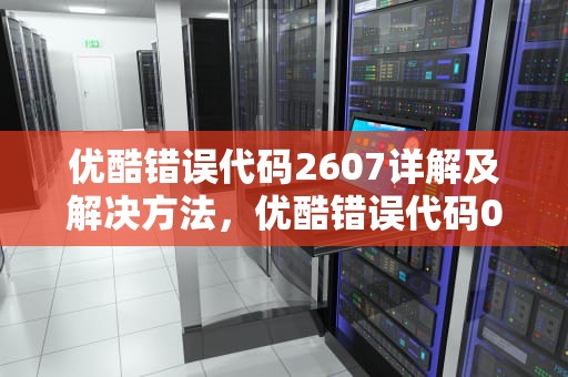 优酷错误代码2607详解及解决方法，优酷错误代码0302102-11017