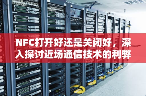 NFC打开好还是关闭好，深入探讨近场通信技术的利弊，手机上的nfc打开好还是关闭好