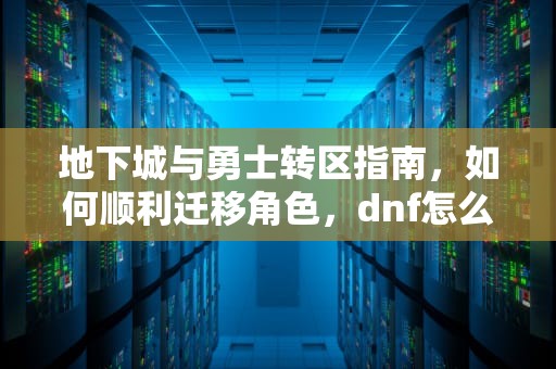 地下城与勇士转区指南，如何顺利迁移角色，dnf怎么转区到另一个区