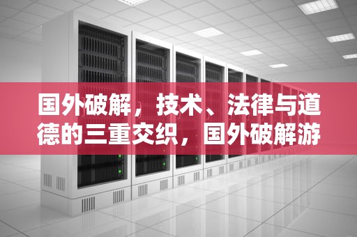 国外破解，技术、法律与道德的三重交织，国外破解游戏网站