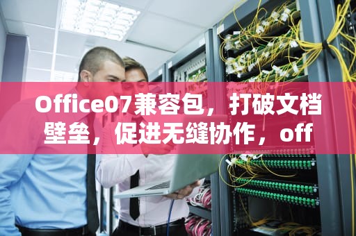 Office07兼容包，打破文档壁垒，促进无缝协作，office07兼容包下载