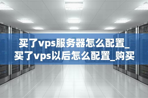 买了vps服务器怎么配置_买了vps以后怎么配置_购买VPS服务器后的配置指南