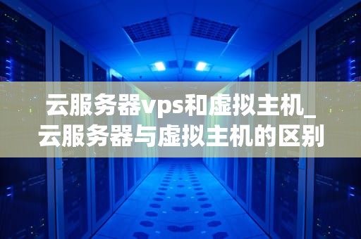 云服务器vps和虚拟主机_云服务器与虚拟主机的区别与作用_云服务器VPS与虚拟主机的比较分析