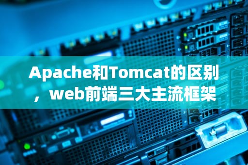 Apache和Tomcat的区别，web前端三大主流框架