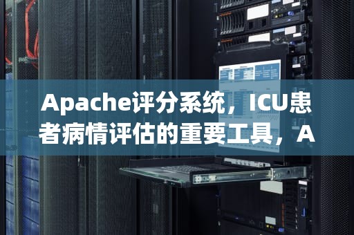 Apache评分系统，ICU患者病情评估的重要工具，APACHEII评分表