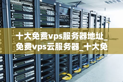 十大免费vps服务器地址_免费vps云服务器_十大免费VPS服务器地址推荐