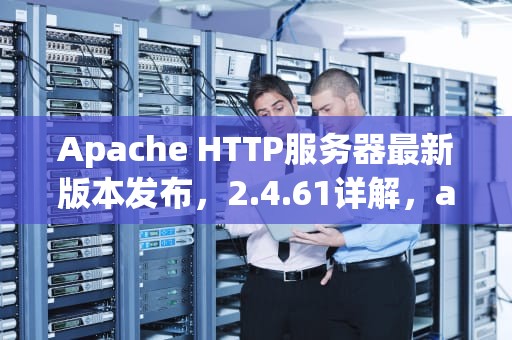 Apache HTTP服务器最新版本发布，2.4.61详解，apache最新版本是多少