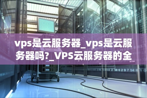 vps是云服务器_vps是云服务器吗?_VPS云服务器的全面解析