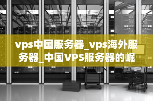 vps中国服务器_vps海外服务器_中国VPS服务器的崛起与应用