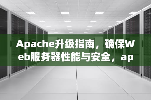 Apache升级指南，确保Web服务器性能与安全，apache升级到最新版本