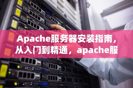 Apache服务器安装指南，从入门到精通，apache服务器安装与配置过程