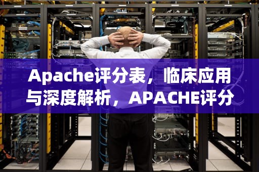 Apache评分表，临床应用与深度解析，APACHE评分表危重程度分级