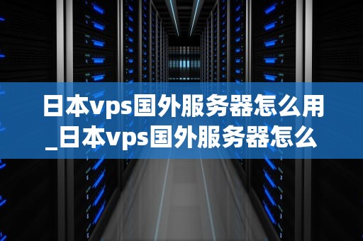 日本vps国外服务器怎么用_日本vps国外服务器怎么用不了_日本VPS国外服务器的使用方法