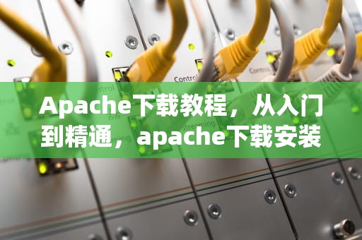 Apache下载教程，从入门到精通，apache下载安装教程