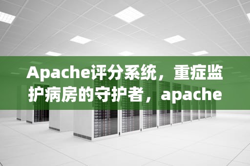 Apache评分系统，重症监护病房的守护者，apache评分系统及评分表