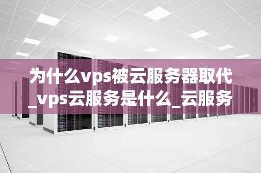为什么vps被云服务器取代_vps云服务是什么_云服务器的崛起：为何VPS被取代？