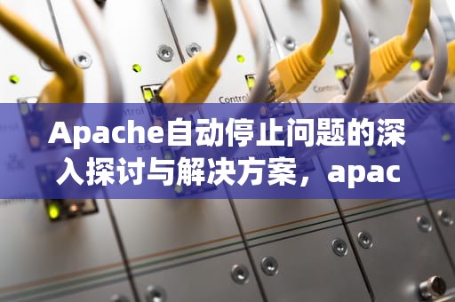 Apache自动停止问题的深入探讨与解决方案，apache自动停止了