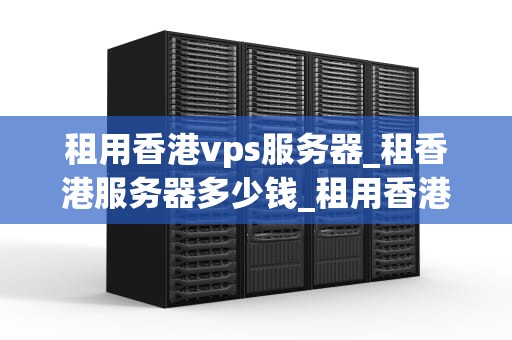 租用香港vps服务器_租香港服务器多少钱_租用香港VPS服务器的全面指南
