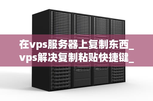 在vps服务器上复制东西_vps解决复制粘贴快捷键_在VPS服务器上复制文件的全面指南