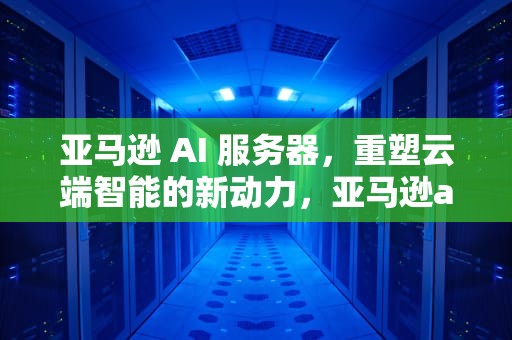亚马逊 AI 服务器，重塑云端智能的新动力，亚马逊ai服务器
