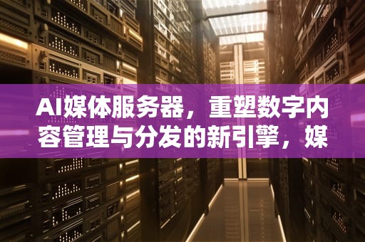 AI媒体服务器，重塑数字内容管理与分发的新引擎，媒体服务器是啥