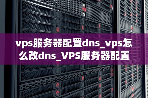 vps服务器配置dns_vps怎么改dns_VPS服务器配置DNS的全面指南