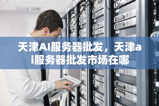 天津AI服务器批发，天津ai服务器批发市场在哪