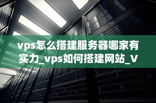 vps怎么搭建服务器哪家有实力_vps如何搭建网站_VPS搭建服务器哪家有实力？——全面解析与推荐