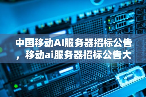 中国移动AI服务器招标公告，移动ai服务器招标公告大华