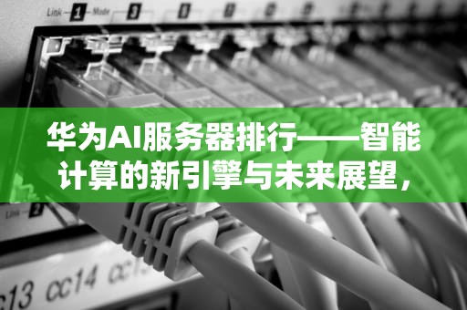 华为AI服务器排行——智能计算的新引擎与未来展望，华为ai服务器排行榜