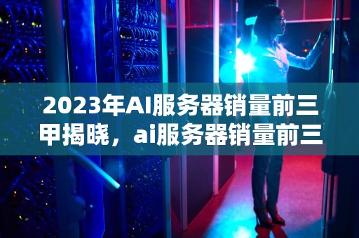 2023年AI服务器销量前三甲揭晓，ai服务器销量前三的公司