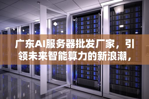 广东AI服务器批发厂家，引领未来智能算力的新浪潮，广东ai服务器批发厂家电话