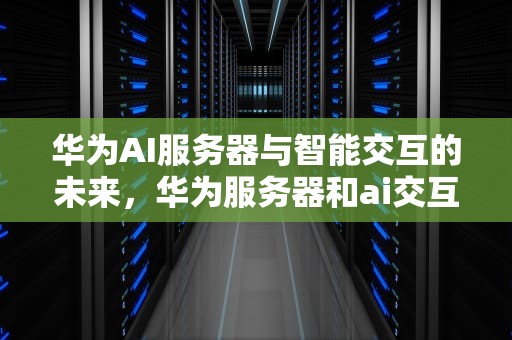 华为AI服务器与智能交互的未来，华为服务器和ai交互的区别
