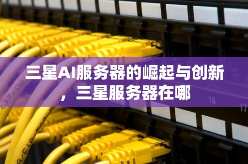 三星AI服务器的崛起与创新，三星服务器在哪