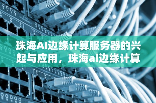 珠海AI边缘计算服务器的兴起与应用，珠海ai边缘计算服务器有哪些