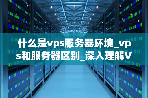 什么是vps服务器环境_vps和服务器区别_深入理解VPS服务器环境及其应用