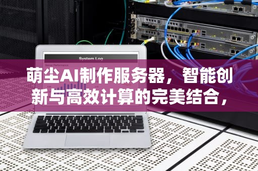 萌尘AI制作服务器，智能创新与高效计算的完美结合，萌尘ai怎么做