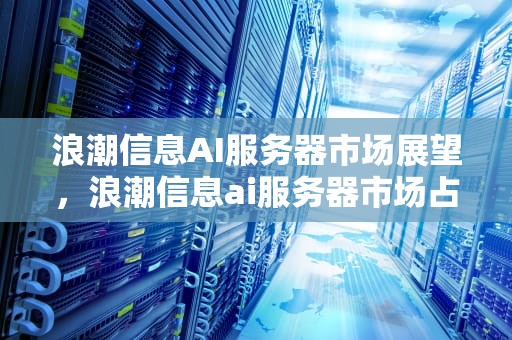 浪潮信息AI服务器市场展望，浪潮信息ai服务器市场占有率