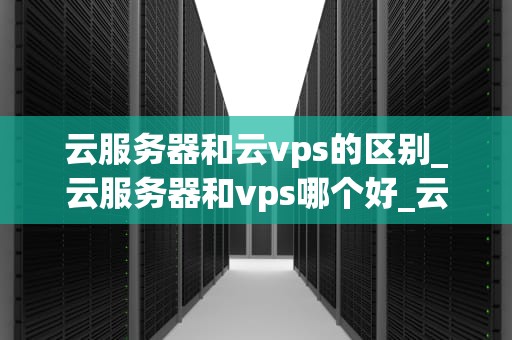 云服务器和云vps的区别_云服务器和vps哪个好_云服务器与云VPS的区别