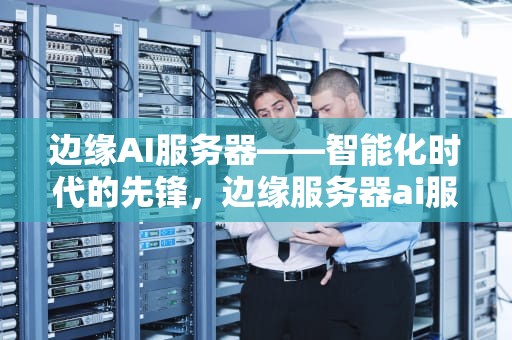 边缘AI服务器——智能化时代的先锋，边缘服务器ai服务器区别