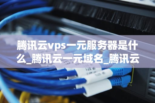 腾讯云vps一元服务器是什么_腾讯云一元域名_腾讯云VPS一元服务器的全面解析