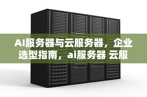 AI服务器与云服务器，企业选型指南，ai服务器 云服务器区别