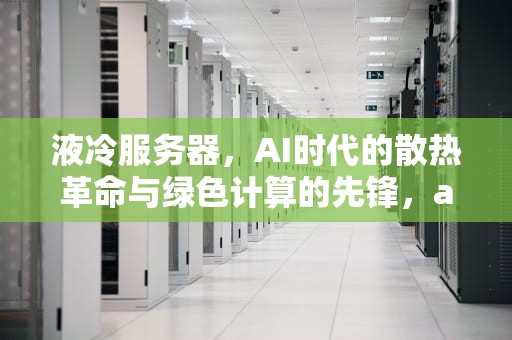 液冷服务器，AI时代的散热革命与绿色计算的先锋，ai服务器和液冷服务器的区别