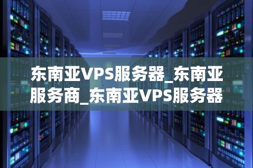 东南亚VPS服务器_东南亚服务商_东南亚VPS服务器的优势与选择