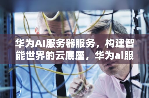 华为AI服务器服务，构建智能世界的云底座，华为ai服务器服务电话
