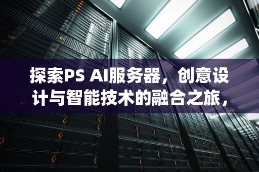 探索PS AI服务器，创意设计与智能技术的融合之旅，psai服务器未响应