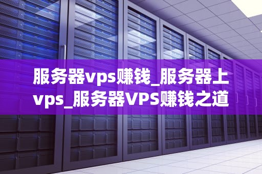 服务器vps赚钱_服务器上vps_服务器VPS赚钱之道：探索虚拟私人服务器的盈利潜力