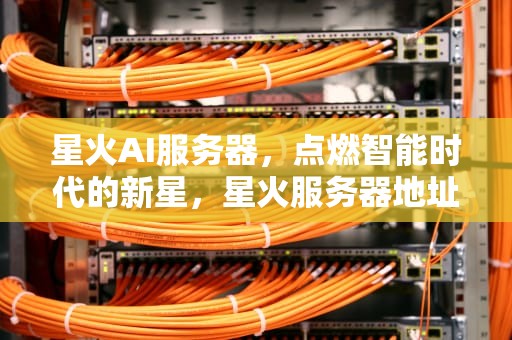 星火AI服务器，点燃智能时代的新星，星火服务器地址