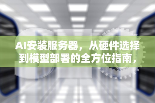 AI安装服务器，从硬件选择到模型部署的全方位指南，ai服务器有什么用