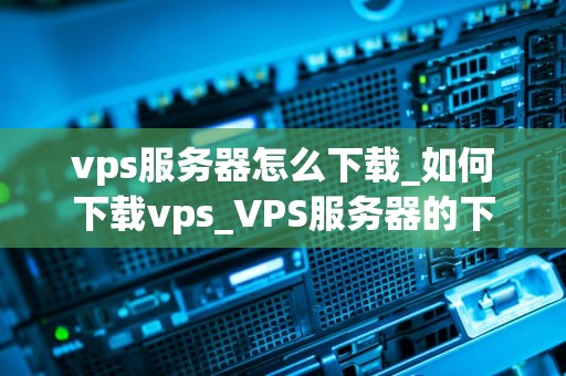 vps服务器怎么下载_如何下载vps_VPS服务器的下载与安装指南
